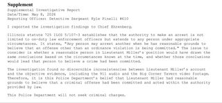 Supplemental Investigative Report
Date/Time: May 8, 2026
Reporting Officer: Detective Sergeant Kyle Pinelli
#610

I reported the investigation findings to Chief Ehrenberg.

Illinois statute 725 ILS 5/107-3 establishes that the authority to make an arrest is not limited to on-duty law enforcement officers but extends to any person under appropriate circumstances. It states, "Any person may arrest another when he has reasonable grounds to believe that an offense other than an ordinance violation is being committed. " The issue to consider is whether a reasonable person in Lieutenant Miller's position would have drawn the same conclusions based on the circumstances known at the time, and whether those conclusions would lead that person to believe a crime had been committed.

The investigation found no discernible inconsistencies between Lieutenant Miller's account and the objective evidence, including the 911 audio and the Big Corner Tavern video footage.
Therefore, it is this Police Department's belief that Lieutenant Miller had reasonable grounds to believe that a criminal offense had been committed and acted within the authority provided by law.

This Police Department will not seek criminal charges.