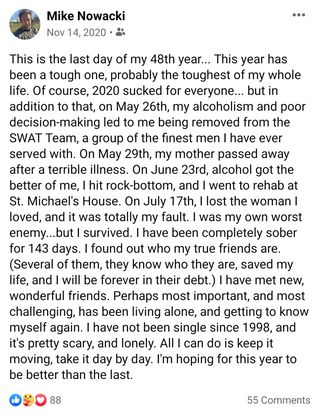 November 14, 2020 screenshot taken from Michael Nowacki's Facebook account.

He writes, "This is the last day of my 48th year... This year has been a tough one, probably the toughest of my whole life. Of course, 2020 sucked for everyone... but in addition to that, on May 26th, my alcoholism and poor decision-making led to me being removed from the SWAT Team, a group of the finest men I have ever served with. On May 29th, my mother passed away from a terrible illness. On June 23rd, alcohol got the better of me, I hit rock-bottom, and I went to rehab at St. Michael's House. On July 17th, I lost the woman I loved, and it was totally my fault. I was my own worst enemy...but I survived. I have been completely sober for 143 days. I found out who my true friends are. (Several of them, they know who they are, saved my life, and I will be forever in their debt.) I have met new, wonderful friends. Perhaps most important, and most challenging, has been living alone, and getting to know myself again. I have not been single since 1998, and it's pretty scary, and lonely. All I can do is keep it moving, take it day by day. I'm hoping for this year to be better than the last."