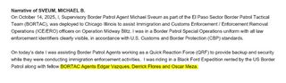 Narrative of SVEUM, MICHAEL B.
On October 14, 2025, I, Supervisory Border Patrol Agent Michael Sveum as part of the El Paso Sector Border Patrol Tactical Team (BORTAC), was deployed to Chicago Illinois to assist Immigration and Customs Enforcement/ Enforcement Removal Operations (ICE/ERO) officers on&nbsp;Operation Midway Blitz. I was in a Border Patrol Special Operations uniform with all law enforcement identifiers clearly visible, in accordance with U.S. Customs and Border Protection (CBP) standards. 
On today's date I was assisting Border Patrol Agents working as a Quick Reaction Force (QRF) to provide backup and security while they were conducting immigration enforcement activities. I was riding in a Black Ford Expedition rented by the US Border Patrol along with (the following is highlighted in yellow) fellow BORTAC Agents Edgar Vazques, Derrick Flores and Oscar Meza.