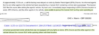 At approximately 10:30 a.m., a call for backup was relayed via radio by Border Patrol Agent (BPA) Chavira. He informed agents that he and other agents in his veh icle had been assaulted by a maroon SUV containing a driver and a passenger. The maroon SUV fled the scene after striking the agents' vehicle. My team and I immediately began responding to SPA Chavira's location to assist. BPA Chavira, and the other agents in his vehicle, were unable to pursue the maroon SUV as they were operating an unmarked government rental vehicle that was not equipped with any lights or sirens. BPA Chavira and the other agents in the vehicle followed the maroon SUV while updating others with their location.