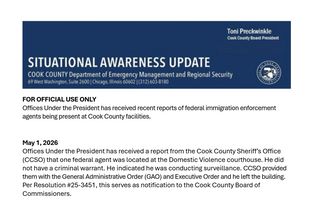 Header SITUATIONAL AWARENESS UPDATE Toni Preckwinkle Cook County Board President

Department of Emergency Management and Regional Security

FOR OFFICIAL USE ONLY
Offices Under the President has received recent reports of federal immigration enforcement
agents being present at Cook County facilities.
May 1, 2026
Offices Under the President has received a report from the Cook County Sheriff’s Office
(CCSO) that one federal agent was located at the Domestic Violence courthouse. He did
not have a criminal warrant. He indicated he was conducting surveillance. CCSO provided
them with the General Administrative Order (GAO) and Executive Order and he left the building.
Per Resolution #25-3451, this serves as notification to the Cook County Board of
Commissioners.