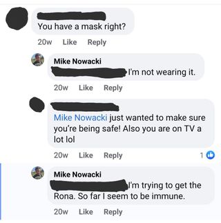 Screenshot taken from Michael Nowacki's Facebook account in 2020. Someone commenting on a photo asks, "you have a mask right?"

Nowacki responds, "I'm not wearing it [...] I'm trying to get the Rona. So far I seem to be immune."