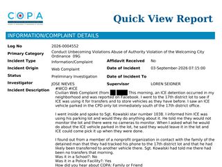 screenshot of second report

This morning, an ICE detention occurred in my neighborhood and was reported on Facebook. I went to the 17th district lot to see if ICE was using it for transfers and to store vehicles as they have before. I saw an ICE vehicle parked in the CPD only lot immediately south of the 17th district office.

I went inside and spoke to Sgt. Kowalski star number 1038. I informed him ICE was using his parking lot and would they do anything about it. He told me they would not monitor the lot and there were no cameras to monitor. When I asked what he would do about the ICE vehicle parked in the lot, he said they would leave it in the lot and ICE could come pick it up when they were done.

I found out from a member of a nonprofit organization in contact with the family of the detained man that they had tracked his phone to the 17th district lot and that he had likely been transferred to another vehicle there. Sgt. Kowalski had told me there had been no transfers that morning.